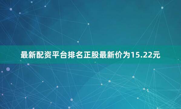 最新配资平台排名正股最新价为15.22元