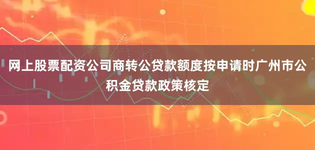 网上股票配资公司商转公贷款额度按申请时广州市公积金贷款政策核定