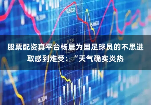 股票配资真平台杨晨为国足球员的不思进取感到难受：“天气确实炎热