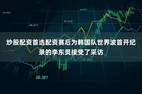 炒股配资首选配资赛后为韩国队世界波首开纪录的李东炅接受了采访