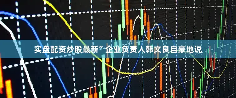 实盘配资炒股最新”企业负责人韩文良自豪地说