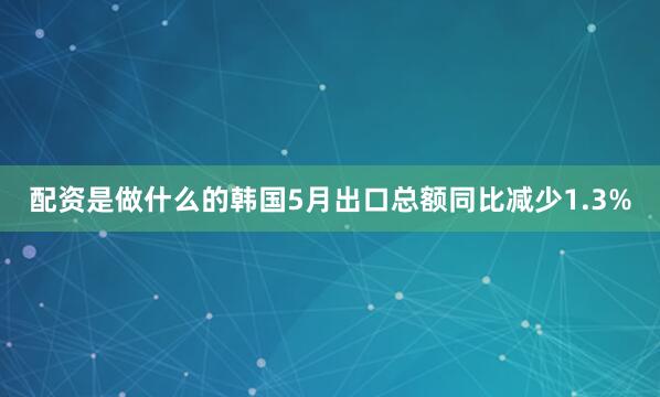 配资是做什么的韩国5月出口总额同比减少1.3%
