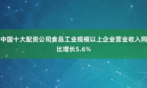 中国十大配资公司食品工业规模以上企业营业收入同比增长5.6%