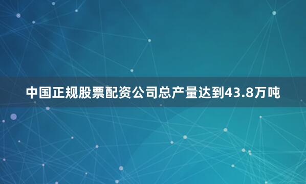 中国正规股票配资公司总产量达到43.8万吨