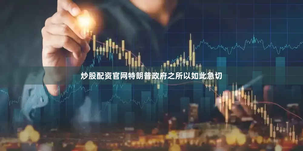 炒股配资官网特朗普政府之所以如此急切