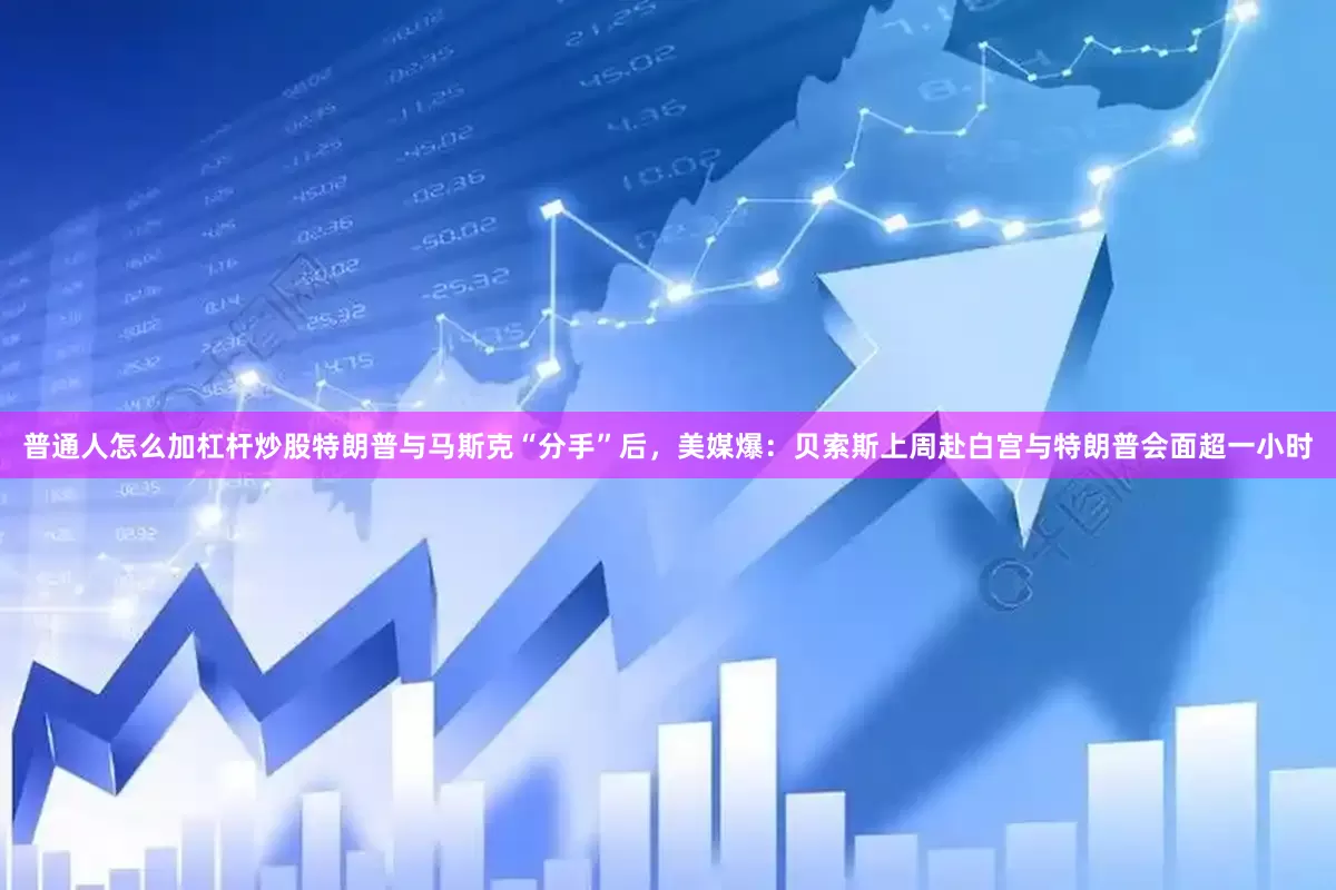 普通人怎么加杠杆炒股特朗普与马斯克“分手”后，美媒爆：贝索斯上周赴白宫与特朗普会面超一小时