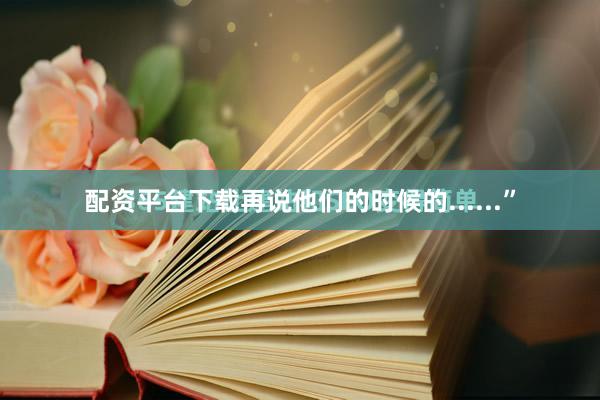 配资平台下载再说他们的时候的......”