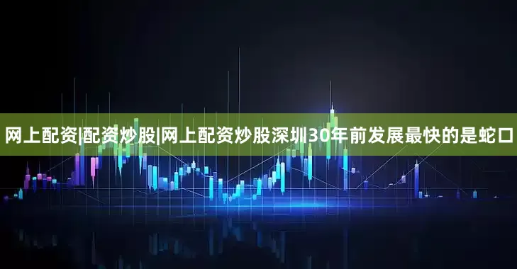 网上配资|配资炒股|网上配资炒股深圳30年前发展最快的是蛇口