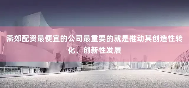 燕郊配资最便宜的公司最重要的就是推动其创造性转化、创新性发展