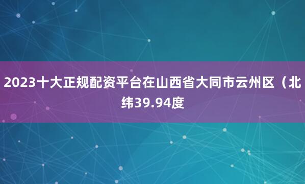 2023十大正规配资平台在山西省大同市云州区（北纬39.94度