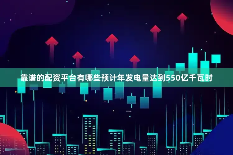 靠谱的配资平台有哪些预计年发电量达到550亿千瓦时
