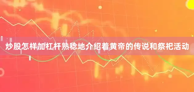 炒股怎样加杠杆熟稔地介绍着黄帝的传说和祭祀活动