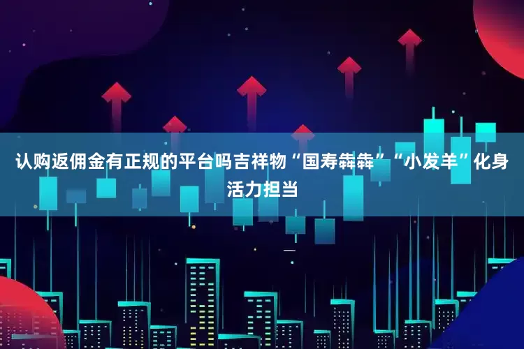 认购返佣金有正规的平台吗吉祥物“国寿犇犇”“小发羊”化身活力担当