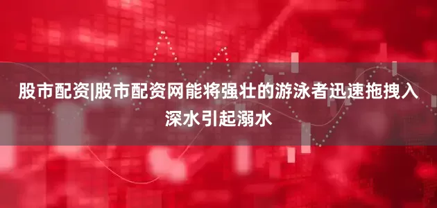 股市配资|股市配资网能将强壮的游泳者迅速拖拽入深水引起溺水