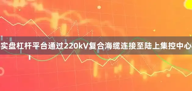 实盘杠杆平台通过220kV复合海缆连接至陆上集控中心